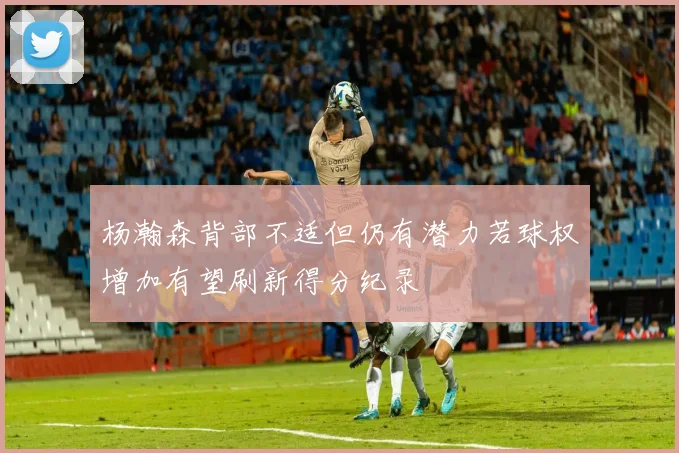 杨瀚森背部不适但仍有潜力若球权增加有望刷新得分纪录