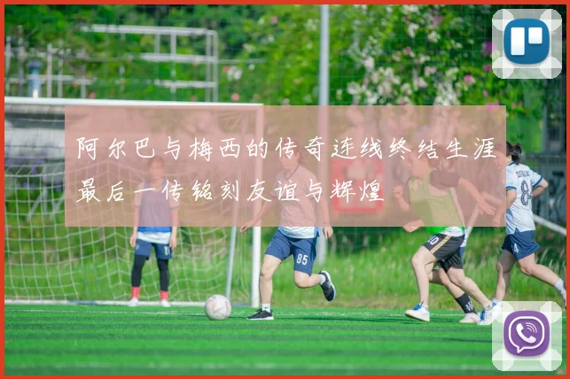 阿尔巴与梅西的传奇连线终结生涯最后一传铭刻友谊与辉煌