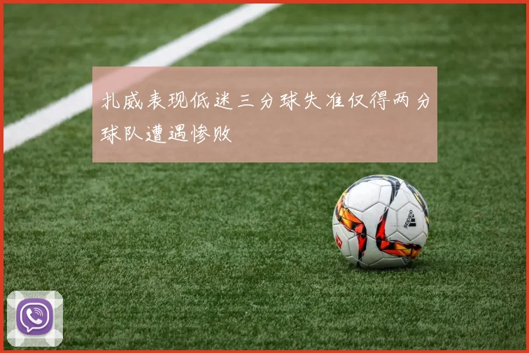 扎威表现低迷三分球失准仅得两分球队遭遇惨败