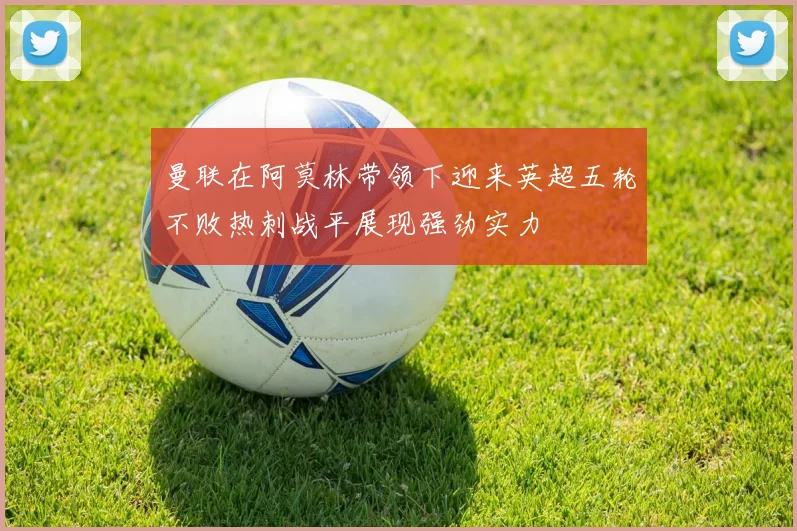 曼联在阿莫林带领下迎来英超五轮不败热刺战平展现强劲实力