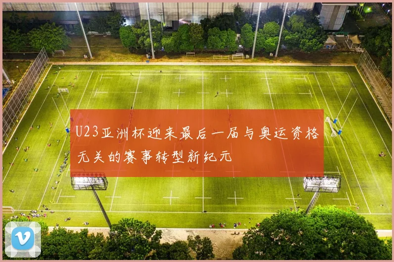 U23亚洲杯迎来最后一届与奥运资格无关的赛事转型新纪元