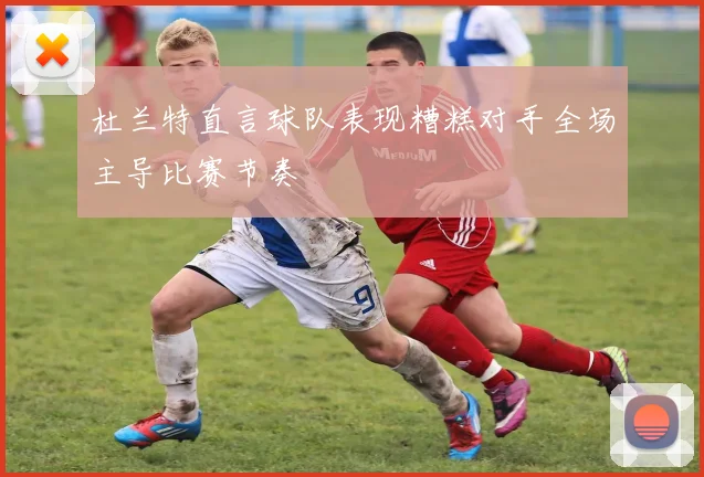 杜兰特直言球队表现糟糕对手全场主导比赛节奏