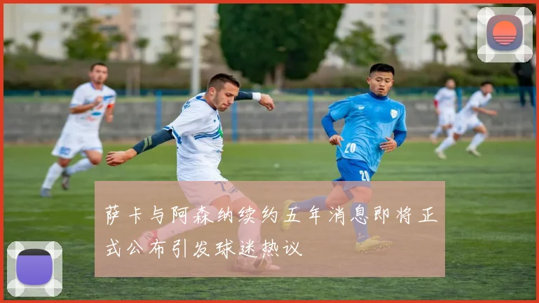 萨卡与阿森纳续约五年消息即将正式公布引发球迷热议