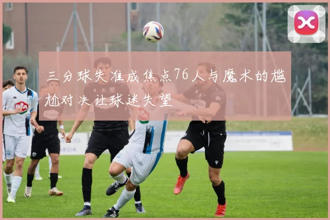 三分球失准成焦点76人与魔术的尴尬对决让球迷失望