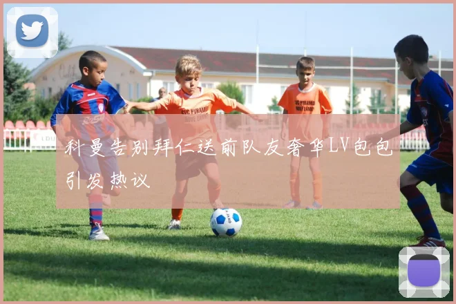 科曼告别拜仁送前队友奢华LV包包引发热议