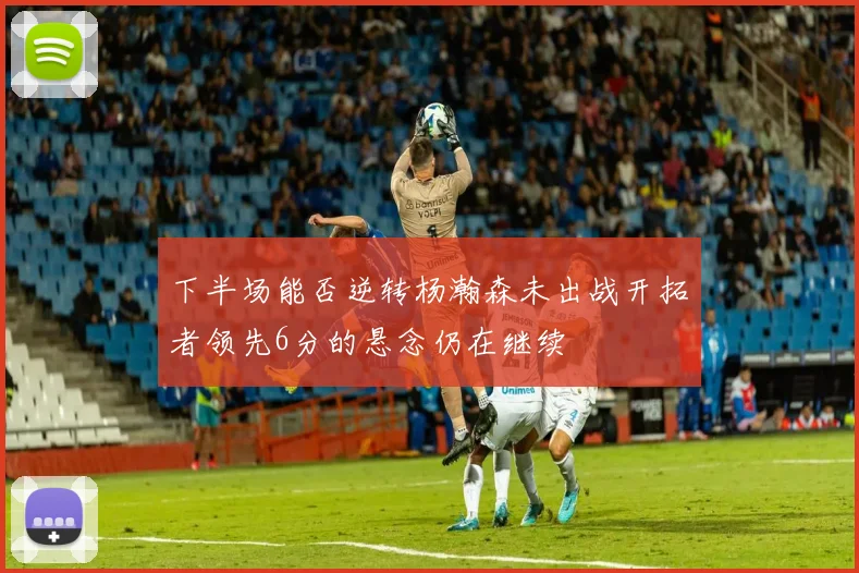 下半场能否逆转杨瀚森未出战开拓者领先6分的悬念仍在继续
