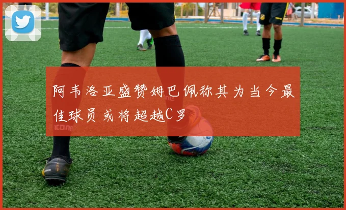 阿韦洛亚盛赞姆巴佩称其为当今最佳球员或将超越C罗