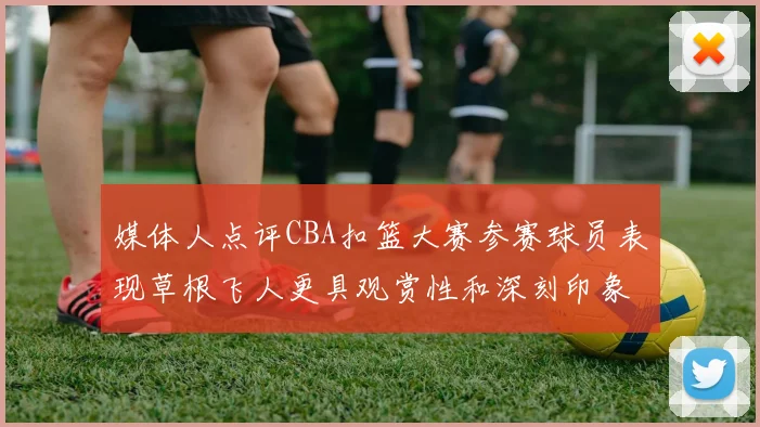 媒体人点评CBA扣篮大赛参赛球员表现草根飞人更具观赏性和深刻印象