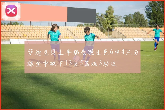 萨迪克贝上半场表现出色6中4三分球全中砍下13分5篮板3助攻