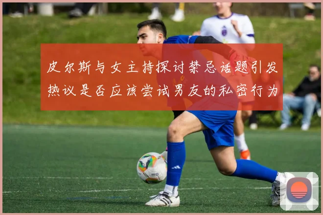 皮尔斯与女主持探讨禁忌话题引发热议是否应该尝试男友的私密行为