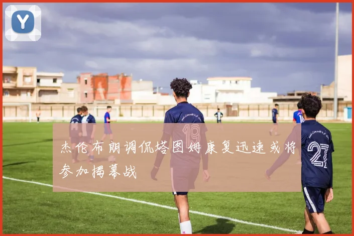 杰伦布朗调侃塔图姆康复迅速或将参加揭幕战