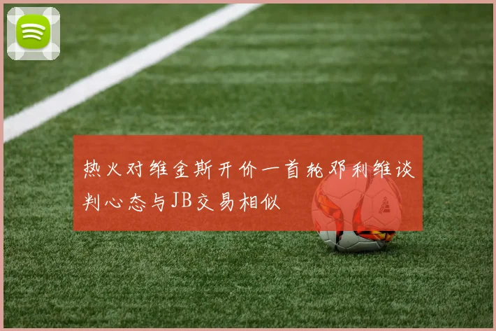 热火对维金斯开价一首轮邓利维谈判心态与JB交易相似