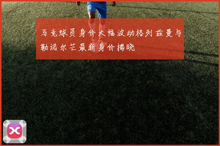 马竞球员身价大幅波动格列兹曼与勒诺尔芒最新身价揭晓