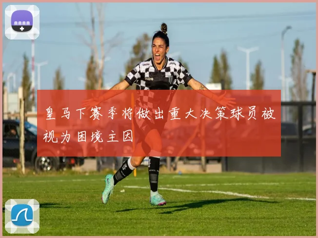 皇马下赛季将做出重大决策球员被视为困境主因
