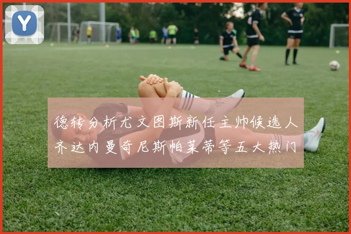 德转分析尤文图斯新任主帅候选人齐达内曼奇尼斯帕莱蒂等五大热门人选