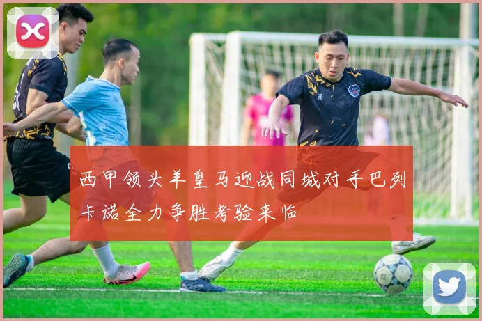 西甲领头羊皇马迎战同城对手巴列卡诺全力争胜考验来临