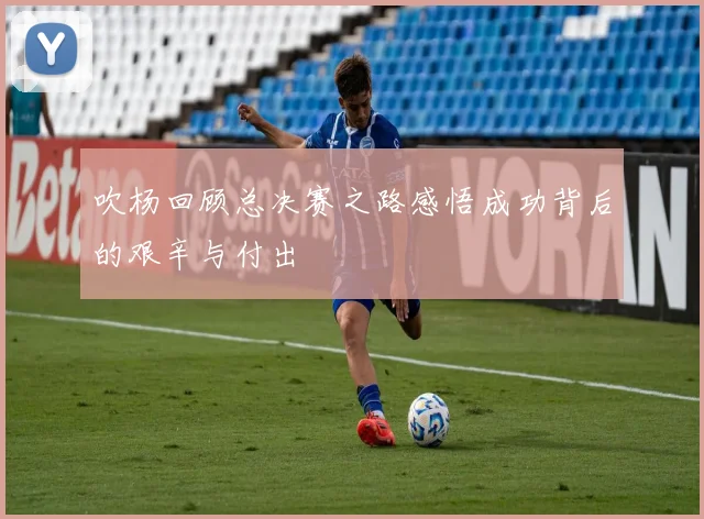 吹杨回顾总决赛之路感悟成功背后的艰辛与付出