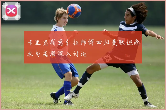 卡里克有意引拉师傅回归曼联但尚未与高层深入讨论