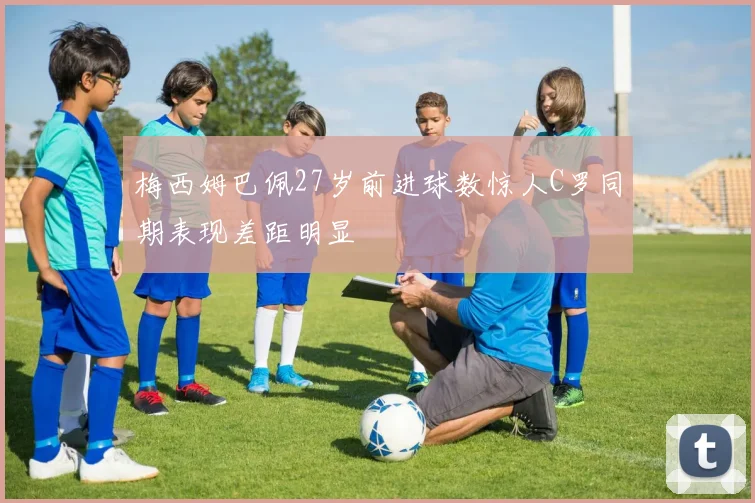 梅西姆巴佩27岁前进球数惊人C罗同期表现差距明显
